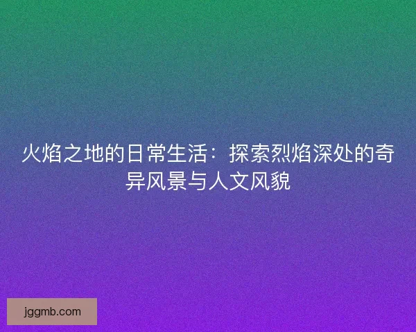 火焰之地的日常生活：探索烈焰深处的奇异风景与人文风貌