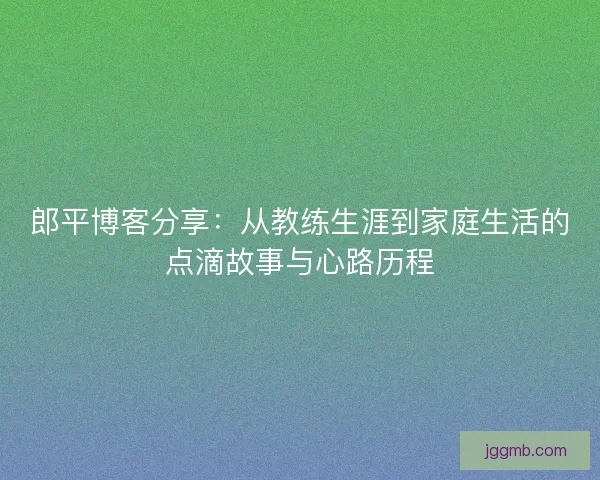 郎平博客分享：从教练生涯到家庭生活的点滴故事与心路历程