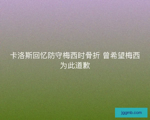 卡洛斯回忆防守梅西时骨折 曾希望梅西为此道歉