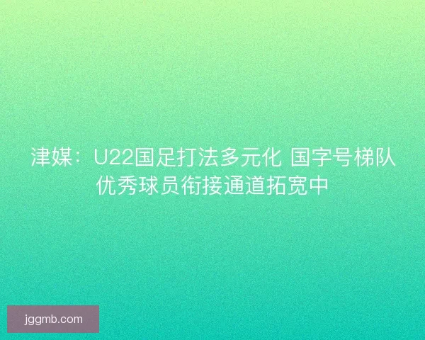 津媒：U22国足打法多元化 国字号梯队优秀球员衔接通道拓宽中