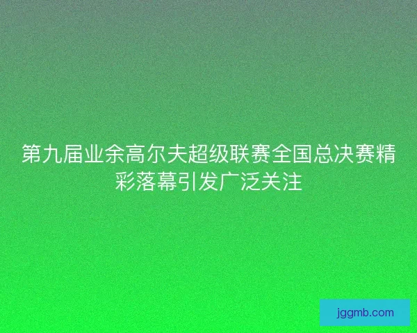 第九届业余高尔夫超级联赛全国总决赛精彩落幕引发广泛关注