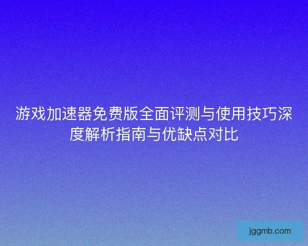 游戏加速器免费版全面评测与使用技巧深度解析指南与优缺点对比