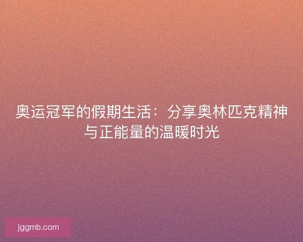 奥运冠军的假期生活：分享奥林匹克精神与正能量的温暖时光