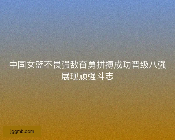 中国女篮不畏强敌奋勇拼搏成功晋级八强展现顽强斗志