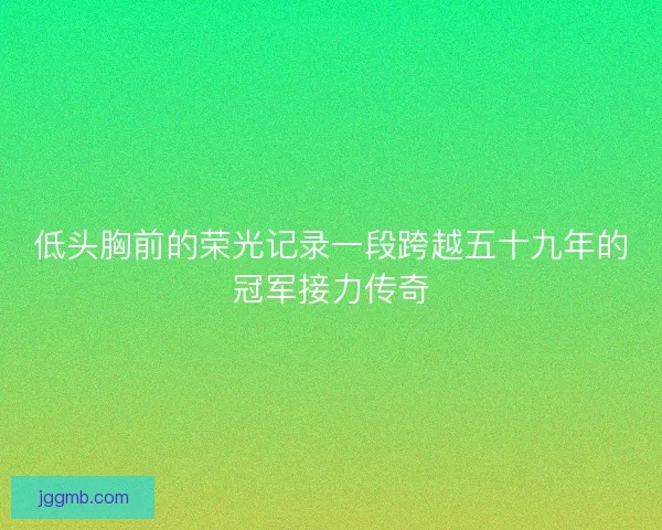 低头胸前的荣光记录一段跨越五十九年的冠军接力传奇