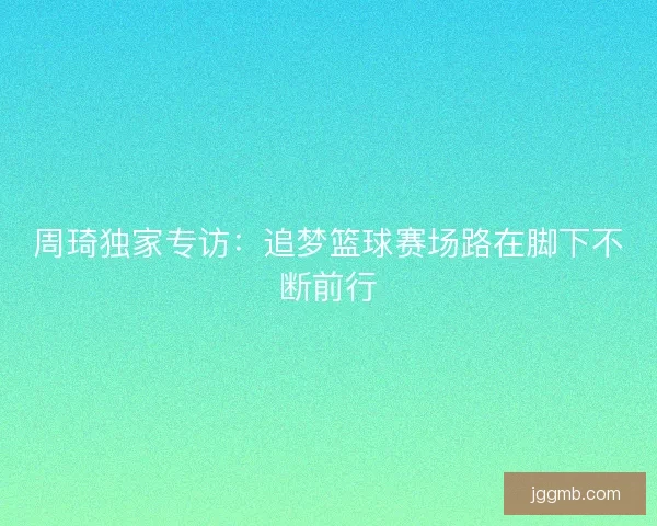 周琦独家专访：追梦篮球赛场路在脚下不断前行