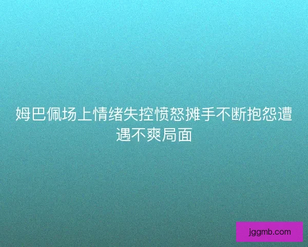 姆巴佩场上情绪失控愤怒摊手不断抱怨遭遇不爽局面