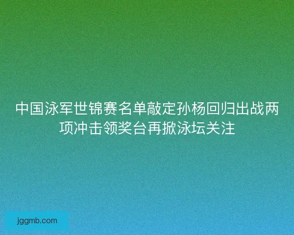 中国泳军世锦赛名单敲定孙杨回归出战两项冲击领奖台再掀泳坛关注